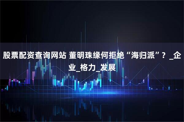 股票配资查询网站 董明珠缘何拒绝“海归派”？_企业_格力_发展
