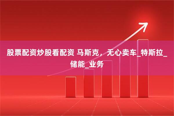 股票配资炒股看配资 马斯克，无心卖车_特斯拉_储能_业务
