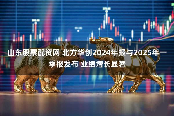 山东股票配资网 北方华创2024年报与2025年一季报发布 业绩增长显著