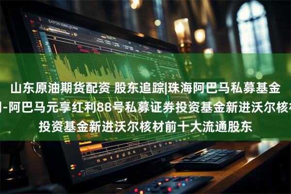山东原油期货配资 股东追踪|珠海阿巴马私募基金投资管理有限公司-阿巴马元享红利88号私募证券投资基金新进沃尔核材前十大流通股东