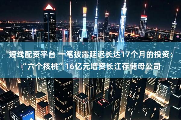 短线配资平台 一笔披露延迟长达17个月的投资：“六个核桃”16亿元增资长江存储母公司