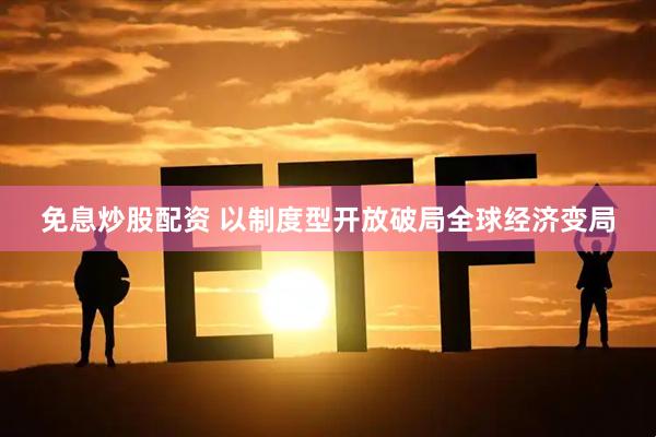 免息炒股配资 以制度型开放破局全球经济变局