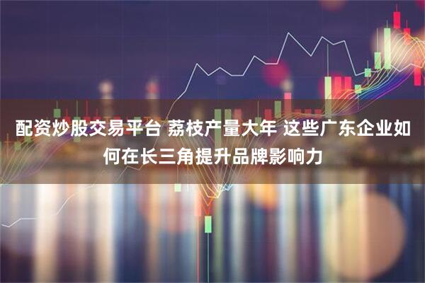 配资炒股交易平台 荔枝产量大年 这些广东企业如何在长三角提升品牌影响力