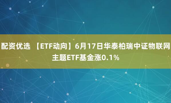 配资优选 【ETF动向】6月17日华泰柏瑞中证物联网主题ETF基金涨0.1%