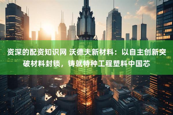 资深的配资知识网 沃德夫新材料：以自主创新突破材料封锁，铸就特种工程塑料中国芯