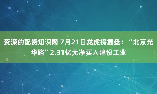 资深的配资知识网 7月21日龙虎榜复盘：“北京光华路”2.31亿元净买入建设工业