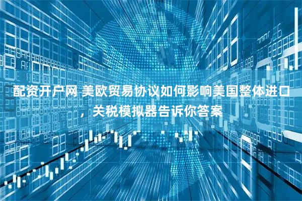 配资开户网 美欧贸易协议如何影响美国整体进口，关税模拟器告诉你答案