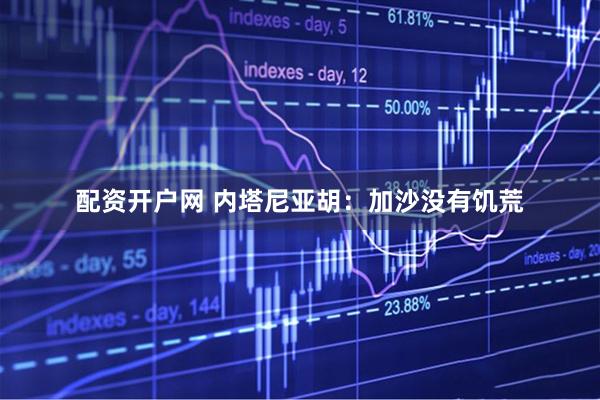 配资开户网 内塔尼亚胡：加沙没有饥荒