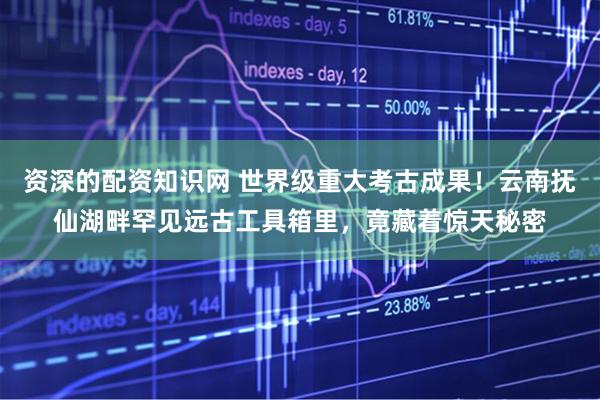 资深的配资知识网 世界级重大考古成果！云南抚仙湖畔罕见远古工具箱里，竟藏着惊天秘密