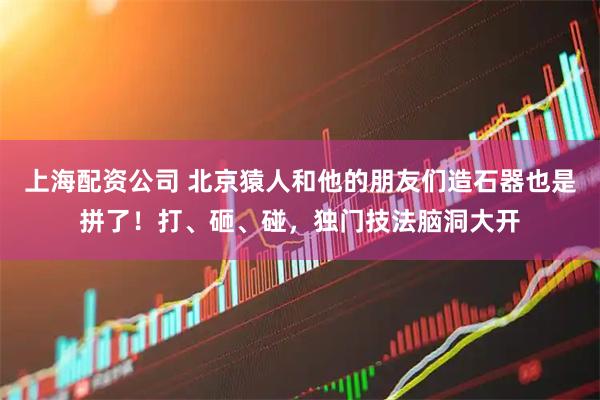 上海配资公司 北京猿人和他的朋友们造石器也是拼了！打、砸、碰，独门技法脑洞大开