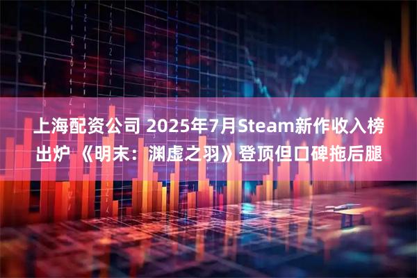 上海配资公司 2025年7月Steam新作收入榜出炉 《明末：渊虚之羽》登顶但口碑拖后腿