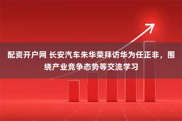 配资开户网 长安汽车朱华荣拜访华为任正非，围绕产业竞争态势等交流学习