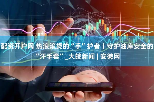 配资开户网 热浪滚烫的“手”护者丨守护油库安全的“汗手套”_大皖新闻 | 安徽网