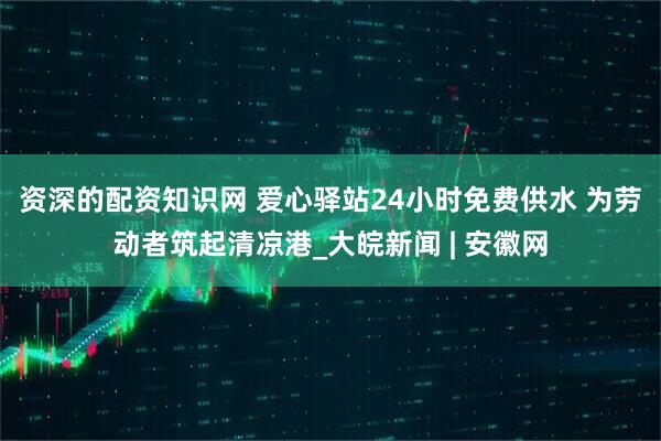 资深的配资知识网 爱心驿站24小时免费供水 为劳动者筑起清凉港_大皖新闻 | 安徽网