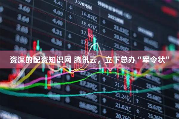 资深的配资知识网 腾讯云，立下总办“军令状”