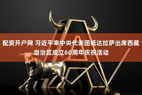配资开户网 习近平率中央代表团抵达拉萨出席西藏自治区成立60周年庆祝活动
