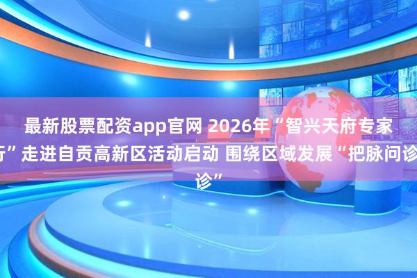 最新股票配资app官网 2026年“智兴天府专家行”走进自贡高新区活动启动 围绕区域发展“把脉问诊”