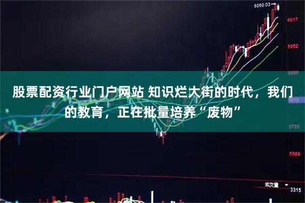 股票配资行业门户网站 知识烂大街的时代，我们的教育，正在批量培养“废物”