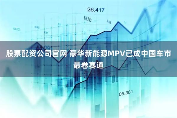 股票配资公司官网 豪华新能源MPV已成中国车市最卷赛道