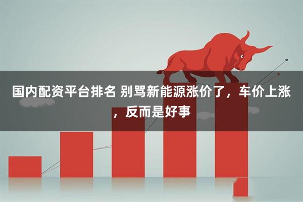 国内配资平台排名 别骂新能源涨价了，车价上涨，反而是好事