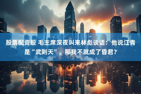 股票配资股 毛主席深夜叫来林彪谈话：他说江青是“武则天”，那我不就成了昏君？