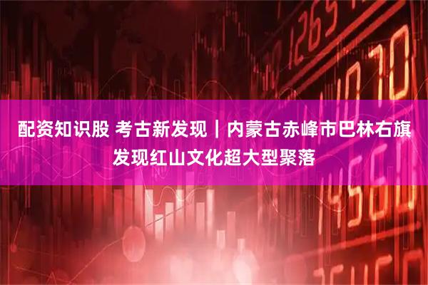 配资知识股 考古新发现｜内蒙古赤峰市巴林右旗发现红山文化超大型聚落