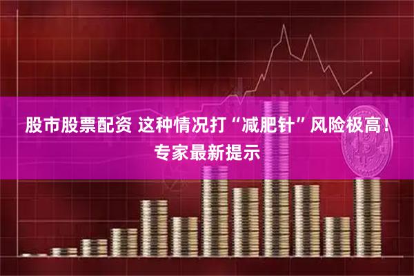股市股票配资 这种情况打“减肥针”风险极高！专家最新提示