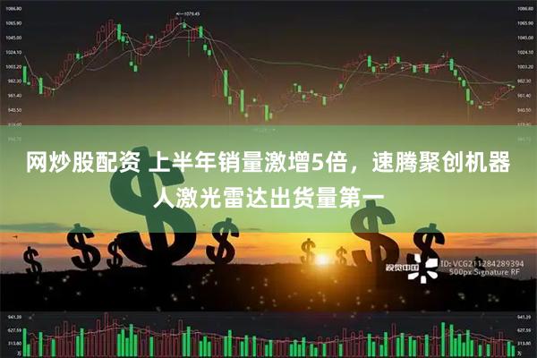 网炒股配资 上半年销量激增5倍,速腾聚创机器人激光雷达出货量第一