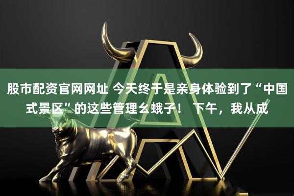 股市配资官网网址 今天终于是亲身体验到了“中国式景区”的这些管理幺蛾子！ 下午，我从成