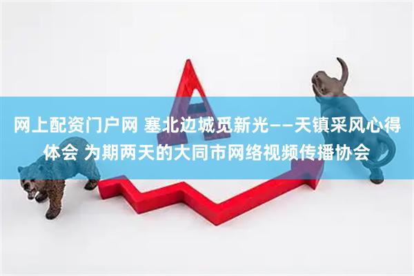 网上配资门户网 塞北边城觅新光——天镇采风心得体会 为期两天的大同市网络视频传播协会