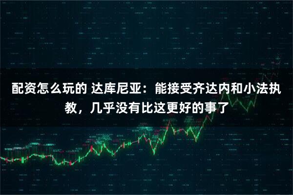 配资怎么玩的 达库尼亚：能接受齐达内和小法执教，几乎没有比这更好的事了